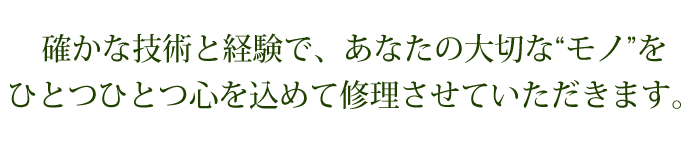 確かな技術と経験で、あなたの大切な“モノ”をひとつひとつ心を込めて修理させていただきます。